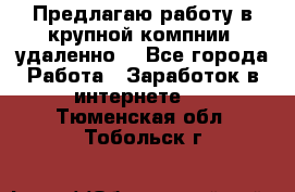 Предлагаю работу в крупной компнии (удаленно) - Все города Работа » Заработок в интернете   . Тюменская обл.,Тобольск г.